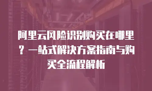 阿里云风险识别购买在哪里？一站式解决方案指南与购买全流程解析