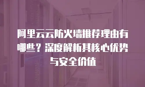 阿里云云防火墙推荐理由有哪些？深度解析其核心优势与安全价值