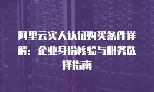 阿里云实人认证购买条件详解：企业身份核验与服务选择指南