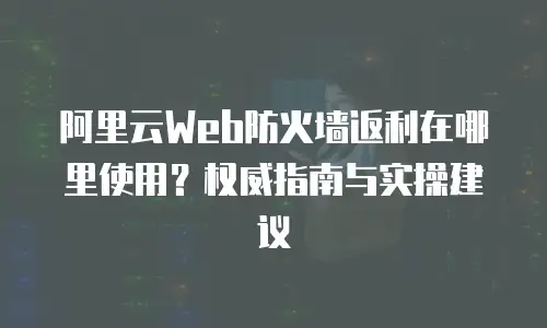 阿里云Web防火墙返利在哪里使用？权威指南与实操建议