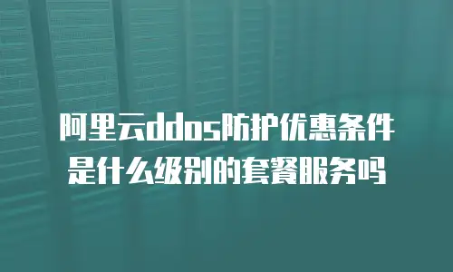 阿里云ddos防护优惠条件是什么级别的套餐服务吗