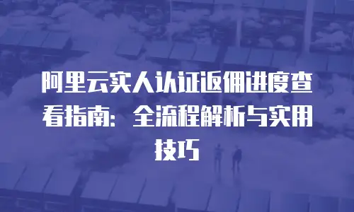 阿里云实人认证返佣进度查看指南：全流程解析与实用技巧
