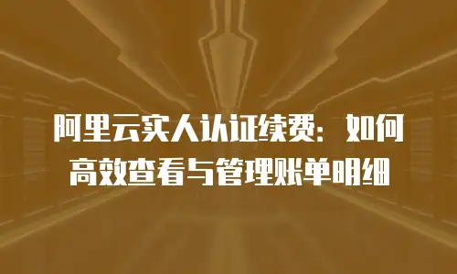 阿里云实人认证续费：如何高效查看与管理账单明细