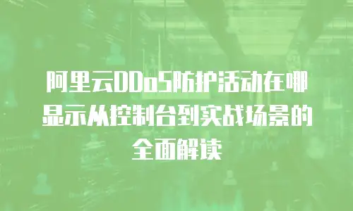 阿里云DDoS防护活动在哪显示从控制台到实战场景的全面解读