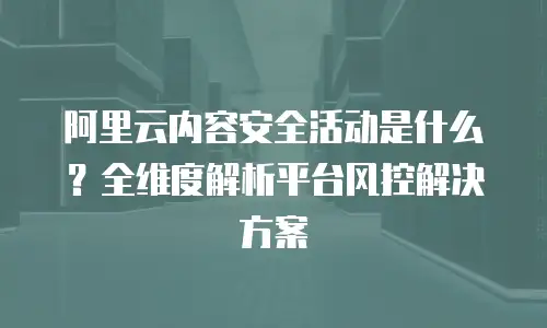 阿里云内容安全活动是什么？全维度解析平台风控解决方案