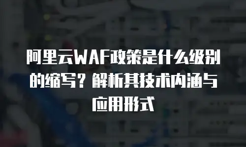 阿里云WAF政策是什么级别的缩写？解析其技术内涵与应用形式