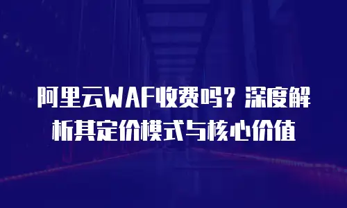 阿里云WAF收费吗？深度解析其定价模式与核心价值