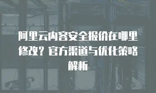 阿里云内容安全报价在哪里修改？官方渠道与优化策略解析
