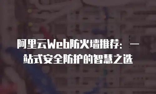 阿里云Web防火墙推荐：一站式安全防护的智慧之选