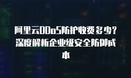 阿里云DDoS防护收费多少？深度解析企业级安全防御成本