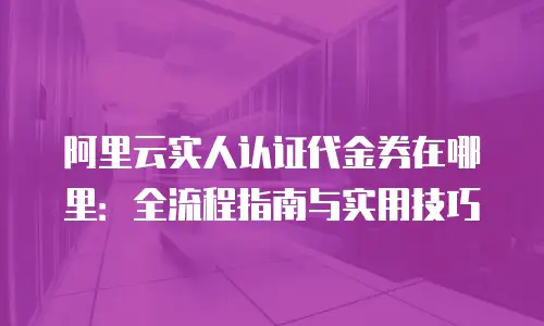 阿里云实人认证代金券在哪里：全流程指南与实用技巧