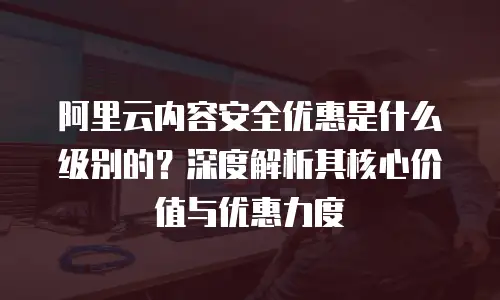 阿里云内容安全优惠是什么级别的？深度解析其核心价值与优惠力度