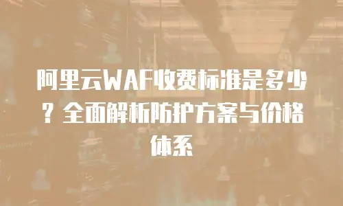 阿里云WAF收费标准是多少？全面解析防护方案与价格体系