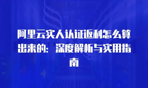 阿里云实人认证返利怎么算出来的：深度解析与实用指南