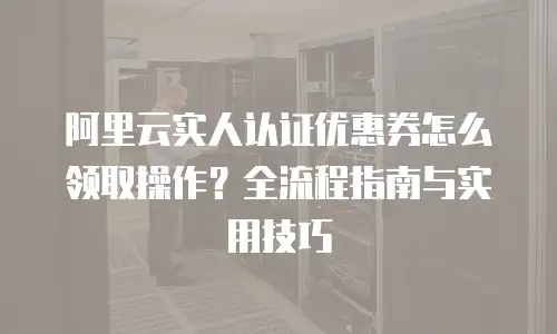 阿里云实人认证优惠券怎么领取操作？全流程指南与实用技巧