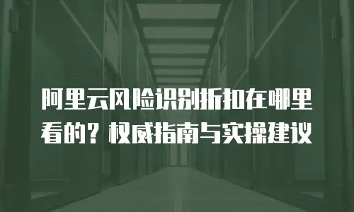 阿里云风险识别折扣在哪里看的？权威指南与实操建议