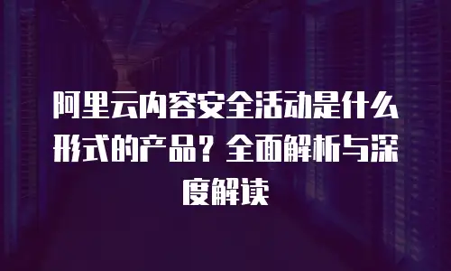 阿里云内容安全活动是什么形式的产品？全面解析与深度解读