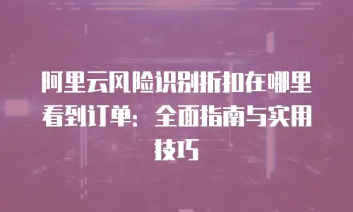 阿里云风险识别折扣在哪里看到订单：全面指南与实用技巧