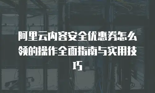 阿里云内容安全优惠券怎么领的操作全面指南与实用技巧  