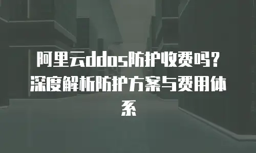 阿里云ddos防护收费吗？深度解析防护方案与费用体系