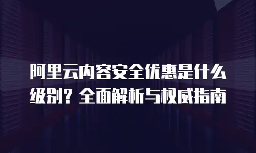 阿里云内容安全优惠是什么级别？全面解析与权威指南
