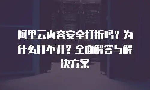 阿里云内容安全打折吗？为什么打不开？全面解答与解决方案