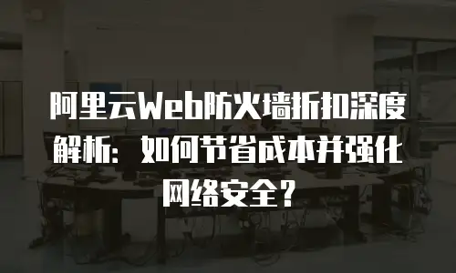 阿里云Web防火墙折扣深度解析：如何节省成本并强化网络安全？