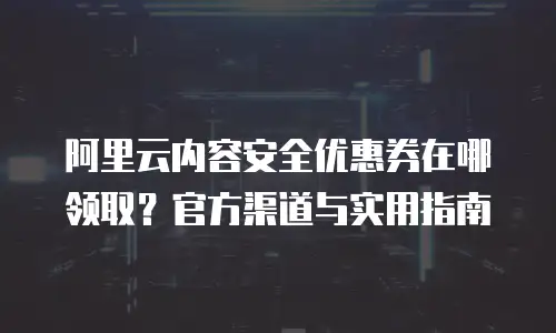 阿里云内容安全优惠券在哪领取？官方渠道与实用指南
