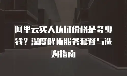 阿里云实人认证价格是多少钱？深度解析服务套餐与选购指南
