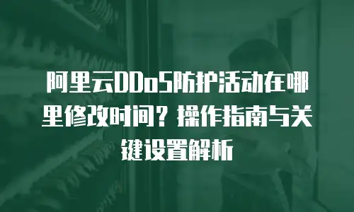 阿里云DDoS防护活动在哪里修改时间？操作指南与关键设置解析