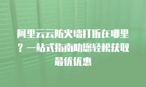 阿里云云防火墙打折在哪里？一站式指南助您轻松获取最优优惠