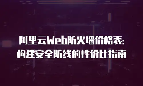 阿里云Web防火墙价格表：构建安全防线的性价比指南