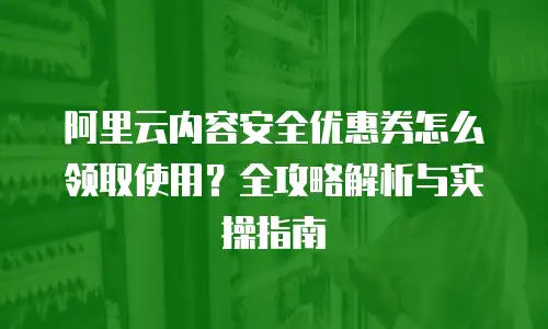 阿里云内容安全优惠券怎么领取使用？全攻略解析与实操指南