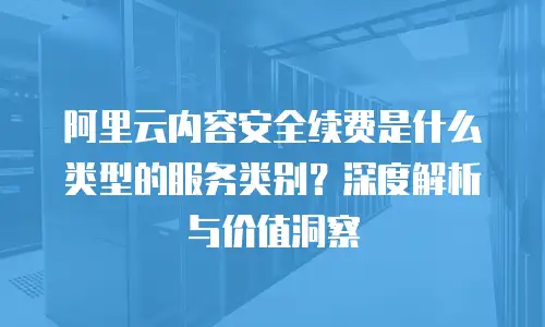 阿里云内容安全续费是什么类型的服务类别？深度解析与价值洞察