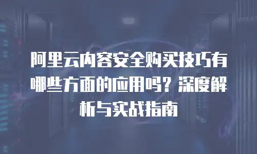 阿里云内容安全购买技巧有哪些方面的应用吗？深度解析与实战指南