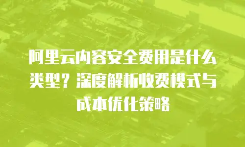 阿里云内容安全费用是什么类型？深度解析收费模式与成本优化策略