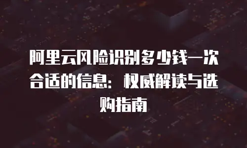 阿里云风险识别多少钱一次合适的信息：权威解读与选购指南