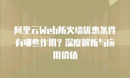 阿里云Web防火墙优惠条件有哪些作用？深度解析与应用价值