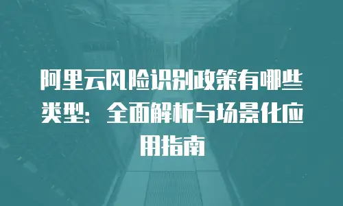 阿里云风险识别政策有哪些类型：全面解析与场景化应用指南