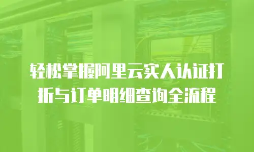 轻松掌握阿里云实人认证打折与订单明细查询全流程 