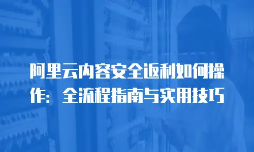 阿里云内容安全返利如何操作：全流程指南与实用技巧