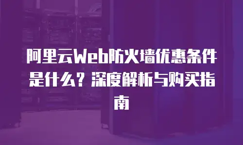 阿里云Web防火墙优惠条件是什么？深度解析与购买指南