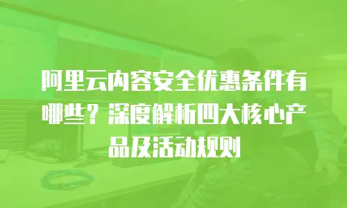 阿里云内容安全优惠条件有哪些？深度解析四大核心产品及活动规则