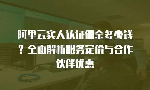 阿里云实人认证佣金多少钱？全面解析服务定价与合作伙伴优惠