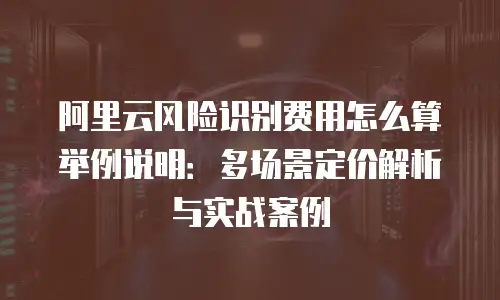阿里云风险识别费用怎么算举例说明：多场景定价解析与实战案例