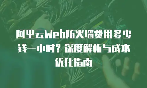 阿里云Web防火墙费用多少钱一小时？深度解析与成本优化指南