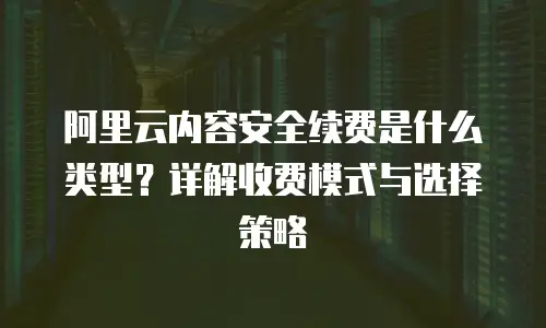 阿里云内容安全续费是什么类型？详解收费模式与选择策略
