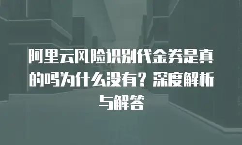 阿里云风险识别代金券是真的吗为什么没有？深度解析与解答