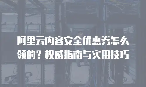 阿里云内容安全优惠券怎么领的？权威指南与实用技巧