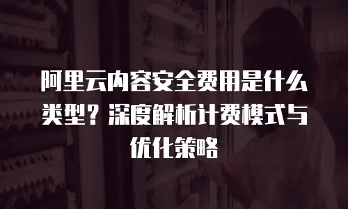 阿里云内容安全费用是什么类型？深度解析计费模式与优化策略